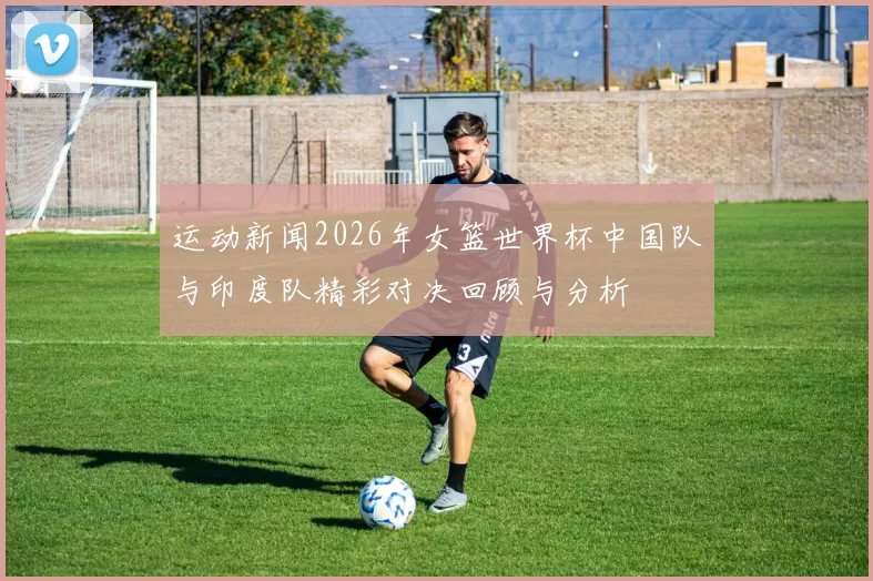 运动新闻2026年女篮世界杯中国队与印度队精彩对决回顾与分析