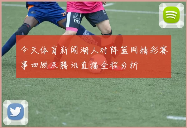 今天体育新闻湖人对阵篮网精彩赛事回顾及腾讯直播全程分析