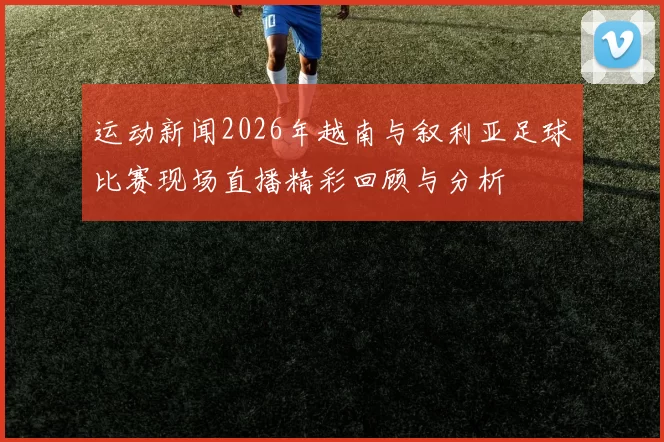 运动新闻2026年越南与叙利亚足球比赛现场直播精彩回顾与分析