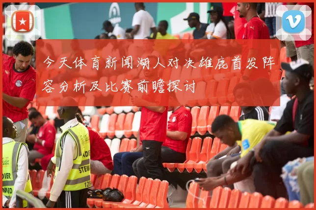 今天体育新闻湖人对决雄鹿首发阵容分析及比赛前瞻探讨