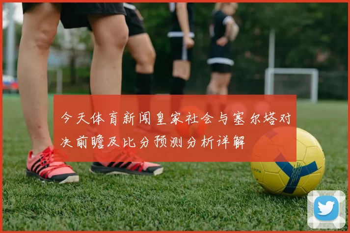 今天体育新闻皇家社会与塞尔塔对决前瞻及比分预测分析详解