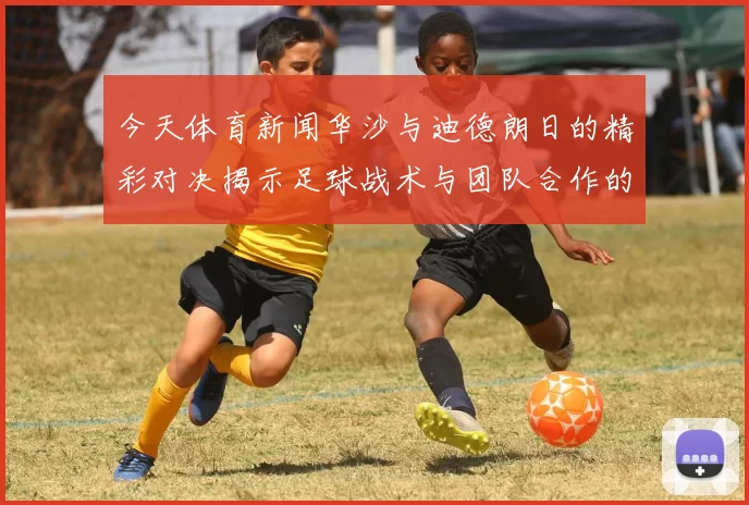 今天体育新闻华沙与迪德朗日的精彩对决揭示足球战术与团队合作的魅力