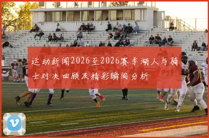 运动新闻2026至2026赛季湖人与骑士对决回顾及精彩瞬间分析