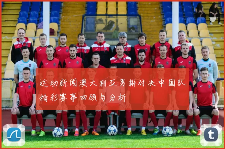 运动新闻澳大利亚男排对决中国队精彩赛事回顾与分析