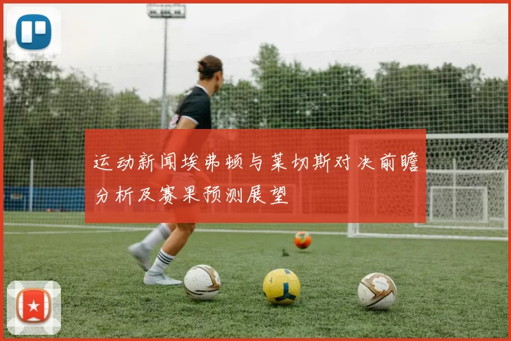 运动新闻埃弗顿与莱切斯对决前瞻分析及赛果预测展望