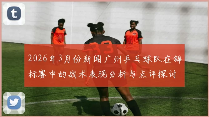 2026年3月份新闻广州乒乓球队在锦标赛中的战术表现分析与点评探讨